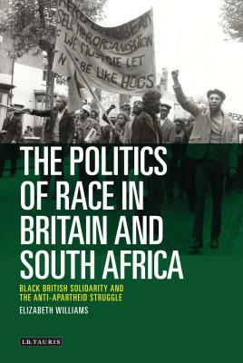 The Politics of Race in Britain and South Africa: Black British Solidarity and the Anti-Apartheid Struggle by Elizabeth Williams