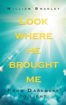 Look Where He Brought Me: From Darkness to Light by William Bradley