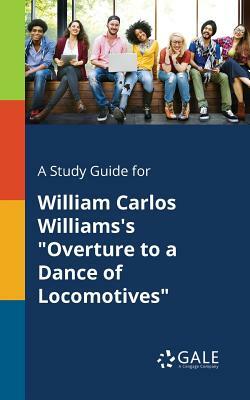 A Study Guide for William Carlos Williams's Overture to a Dance of Locomotives by Cengage Learning Gale