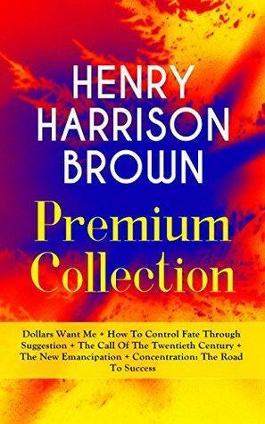 HENRY HARRISON BROWN Premium Collection: Dollars Want Me + How To Control Fate Through Suggestion + The Call Of The Twentieth Century + The New Emancipation ... in Your Personal & Professional Life by Henry Harrison Brown