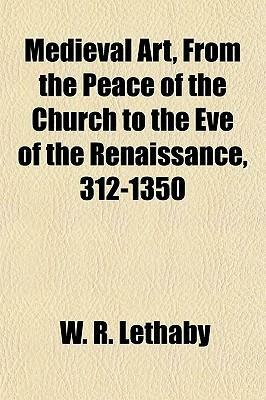 Medieval Art, from the Peace of the Church to the Eve of the Renaissance, 312-1350 by William Richard Lethaby