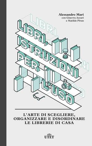 Libri, istruzioni per l'uso. L'arte di scegliere, organizzare e disordinare le librerie di casa by Alessandro Mari