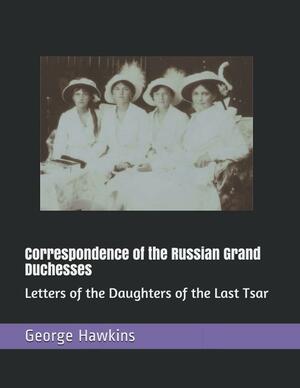 Correspondence of the Russian Grand Duchesses: Letters of the Daughters of the Last Tsar by George Hawkins