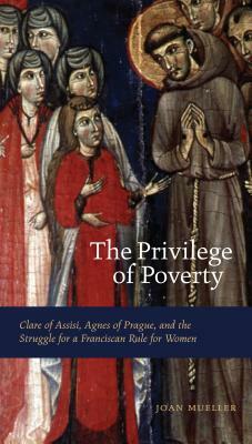 The Privilege of Poverty: Clare of Assisi, Agnes of Prague, and the Struggle for a Franciscan Rule for Women by Joan Mueller