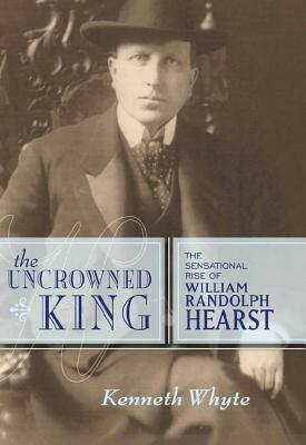 The Uncrowned King: The Sensational Rise of William Randolph Hearst by Kenneth Whyte