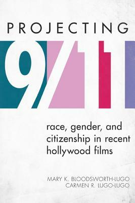 Projecting 9/11: Race, Gender, and Citizenship in Recent Hollywood Films by Carmen R. Lugo-Lugo, Mary K. Bloodsworth-Lugo
