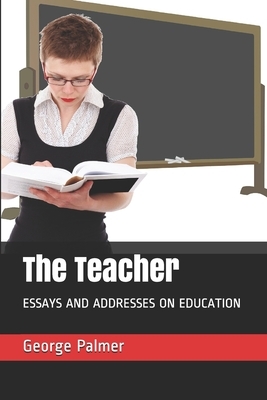 The Teacher: Essays and Addresses on Education by George Herbert Palmer, Alice Freeman Palmer
