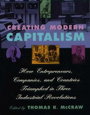 Creating Modern Capitalism: How Entrepreneurs, Companies, and Countries Triumphed in Three Industrial Revolutions by Thomas K. McCraw