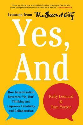 Yes, And: How Improvisation Reverses No, But Thinking and Improves Creativity and Collaboration--Lessons from The Second City by Kelly Leonard, Tom Yorton