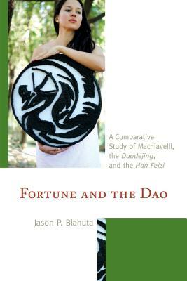 Fortune and the Dao: A Comparative Study of Machiavelli, the Daodejing, and the Han Feizi by Jason P. Blahuta