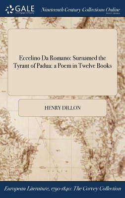 Eccelino Da Romano: Surnamed the Tyrant of Padua: A Poem in Twelve Books by Henry Dillon