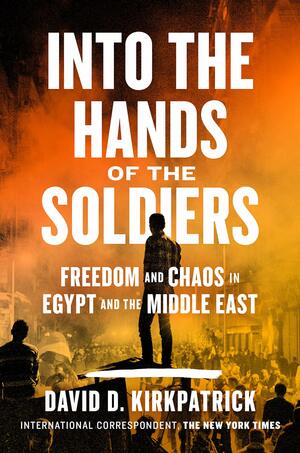 Into the Hands of the Soldiers: Freedom and Chaos in Egypt and the Middle East by David D. Kirkpatrick