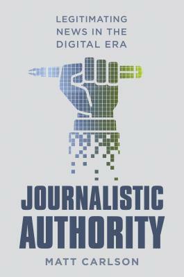 Journalistic Authority: Legitimating News in the Digital Era by Matt Carlson