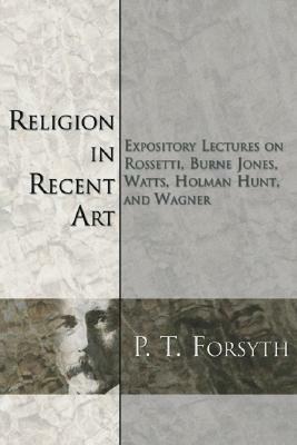 Religion in Recent Art: Expository Lectures on Rosetti, Burne Jones Watts, Holman Hunt and Wagner by P. T. Forsyth