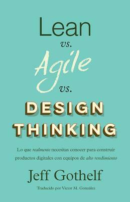 Lean vs Agile vs Design Thinking: Lo que realmente necesitas conocer para construir productos digitales con equipos de alto rendimiento by Jeff Gothelf