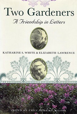 Two Gardeners: Katharine S. White & Elizabeth Lawrence--A Friendship in Letters by Katharine S. White, Emily Herring Wilson, Elizabeth Lawrence