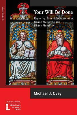 Your Will Be Done: Exploring Eternal Subordination, Divine Monarchy and Divine Humility by Michael J. Ovey
