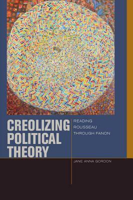 Creolizing Political Theory: Reading Rousseau Through Fanon by Jane Anna Gordon