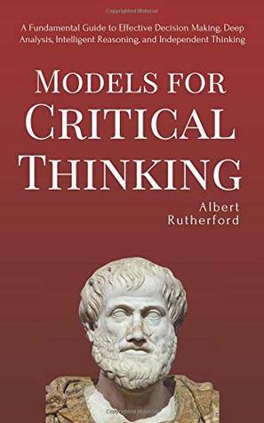 Models for Critical Thinking: A Fundamental Guide to Effective Decision Making, Deep Analysis, Intelligent Reasoning, and Independent Thinking by Albert Rutherford