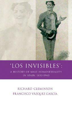 Los Invisibles: A History of Male Homosexuality in Spain, 1850-1940 by Francisco Vázquez García, Richard Cleminson