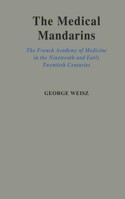 The Medical Mandarins: The French Academy of Medicine in the Nineteenth and Early Twentieth Centuries by George Weisz