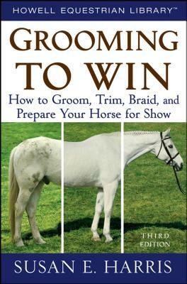 Grooming to Win: How to Groom, Trim, Braid, and Prepare Your Horse for Show by Susan E. Harris