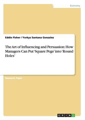 The Art of Influencing and Persuasion: How Managers Can Put 'Square Pegs' into 'Round Holes' by Yorkys Santana Gonzalez, Eddie Fisher