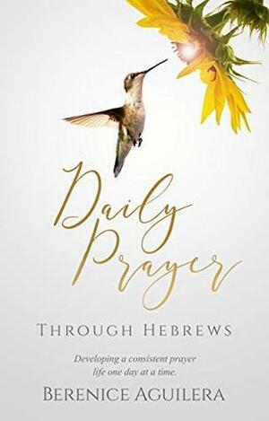 Daily Prayer Through Hebrews: Developing a Consistent Prayer Life One Day at a Time by Berenice Aguilera