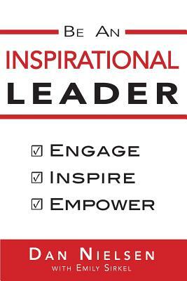 Be An Inspirational Leader: Engage, Inspire, Empower by Dan Nielsen, Emily Sirkel