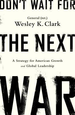 Don't Wait for the Next War: A Strategy for American Growth and Global Leadership by Wesley K. Clark