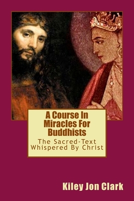 A Course In Miracles For Buddhists: (The Sacred Text-Whispered By Christ) by Kiley Jon Clark, Helen Schucman