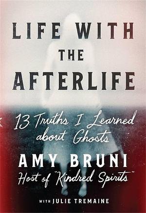 Life with the Afterlife: 13 Truths I Learned about Ghosts by Julie Tremaine, Amy Bruni