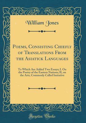 Poems, Consisting Chiefly of Translations from the Asiatick Languages: To Which Are Added Two Essays; I. on the Poetry of the Eastern Nations; II, on the Arts, Commonly Called Imitative by William Jones