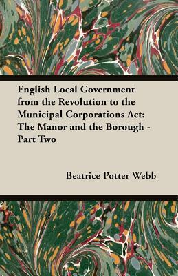 English Local Government from the Revolution to the Municipal Corporations ACT: The Manor and the Borough - Part Two by Sidney Webb, Beatrice Potter Webb