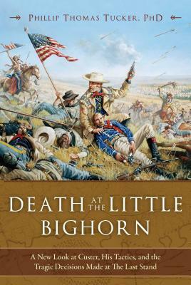 Death at the Little Bighorn: A New Look at Custer, His Tactics, and the Tragic Decisions Made at the Last Stand by Phillip Thomas Tucker