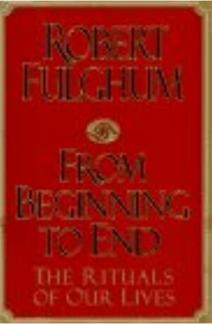 From Beginning to End: the Rituals of Our Lives by Robert Fulghum