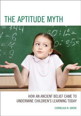 The Aptitude Myth: How an Ancient Belief Came to Undermine Children's Learning Today by Cornelius N. Grove