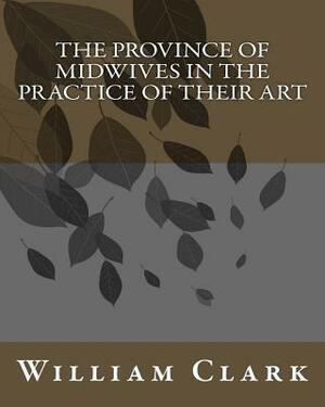 The Province of Midwives in the Practice of their Art by William Clark