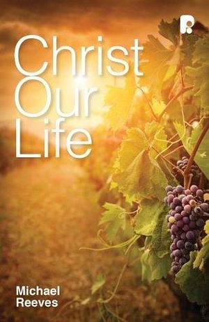 Christ Our Life: Celebrating the Joy of Knowing Jesus by Michael Reeves, Michael Reeves