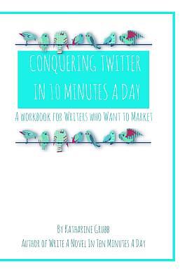 Conquering Twitter in 10 Minutes A Day: A Guide For Writers Who Want To Market by Katharine Grubb