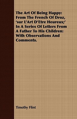 The Art of Being Happy: From the French of Droz, 'Sur L'Art D'Etre Heureux;' in a Series of Letters from a Father to His Children: With Observ by Timothy Flint