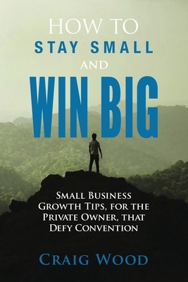 How To Stay Small And Win Big: Small Business Growth Tips, For The Private Owner, That Defy Convention by Craig Wood