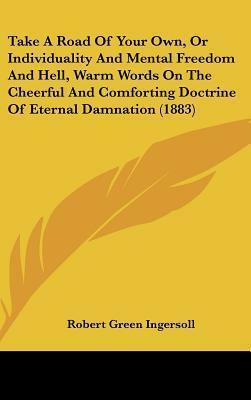 Take A Road Of Your Own, Or Individuality And Mental Freedom And Hell, Warm Words On The Cheerful And Comforting Doctrine Of Eternal Damnation by Robert G. Ingersoll