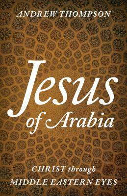 Jesus of Arabia: Christ Through Middle Eastern Eyes by Andrew Thompson