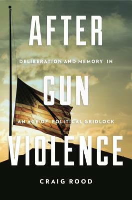 After Gun Violence: Deliberation and Memory in an Age of Political Gridlock by Craig Rood