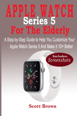 APPLE WATCH Series 5 For the Elderly: A Step-by-Step Guide to Help You Customize Your Apple Watch Series 5 and Make it 10× Better by Scott Brown