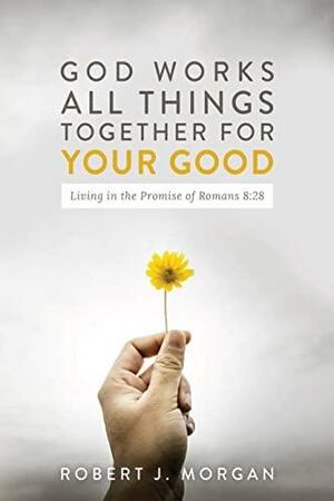 God Works All Things Together for Your Good: Living in the Promise of Romans 8:28 by Robert J. Morgan