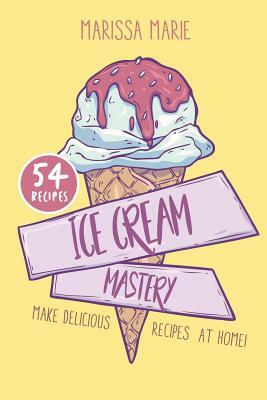 Ice Cream Mastery: Make Delicious Ice Cream Recipes at Home! by Marissa Marie