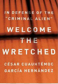 Welcome the Wretched: In Defense of the Criminal Alien by César Cuauhtémoc García Hernández