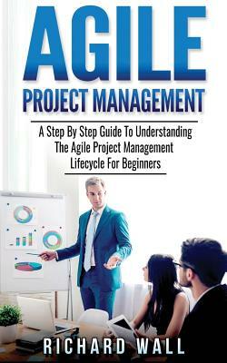 Agile Project Management: A Step By Step Guide To Understanding The Agile Project Management Lifecycle For Beginners by Richard Wall